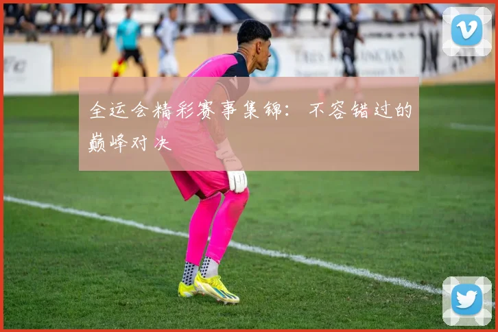 全运会精彩赛事集锦：不容错过的巅峰对决