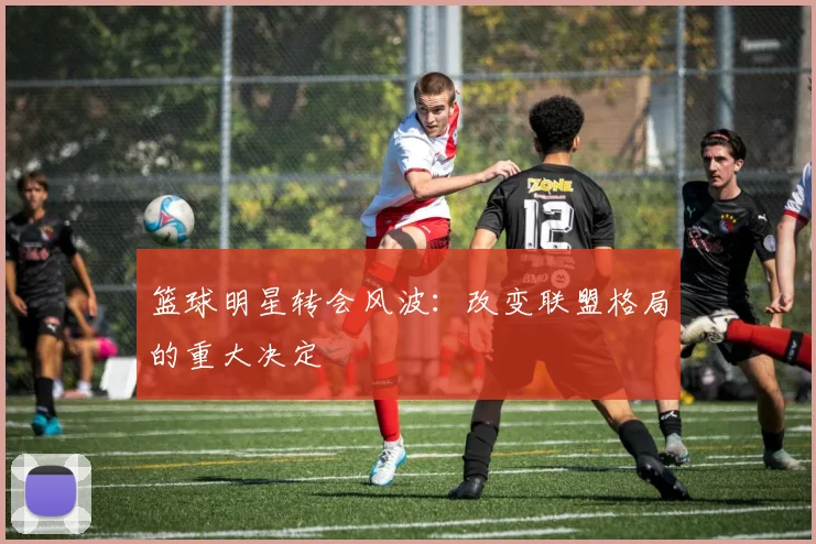 篮球明星转会风波：改变联盟格局的重大决定