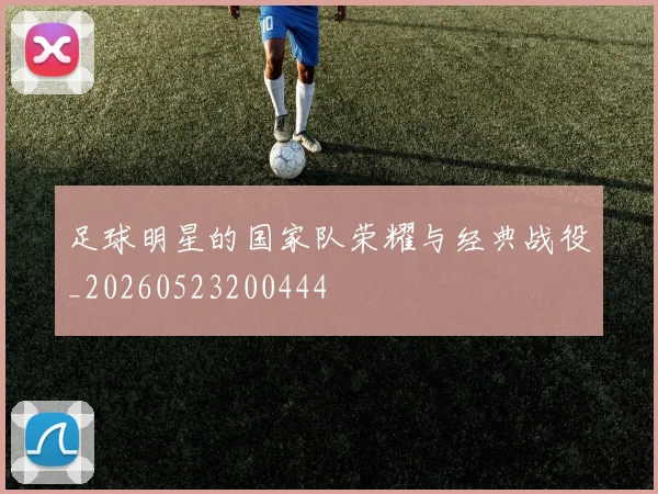 足球明星的国家队荣耀与经典战役_20260523200444