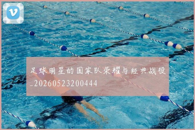 足球明星的国家队荣耀与经典战役_20260523200444