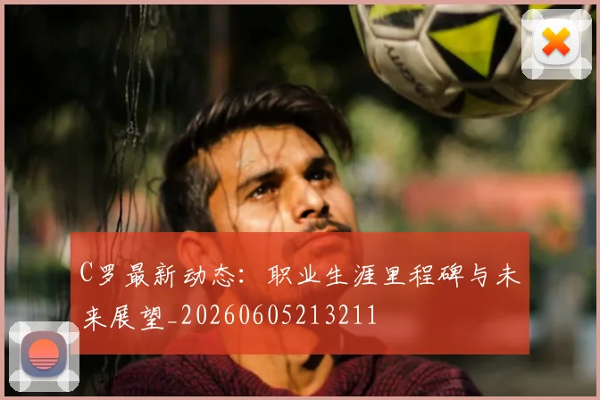 C罗最新动态：职业生涯里程碑与未来展望_20260605213211