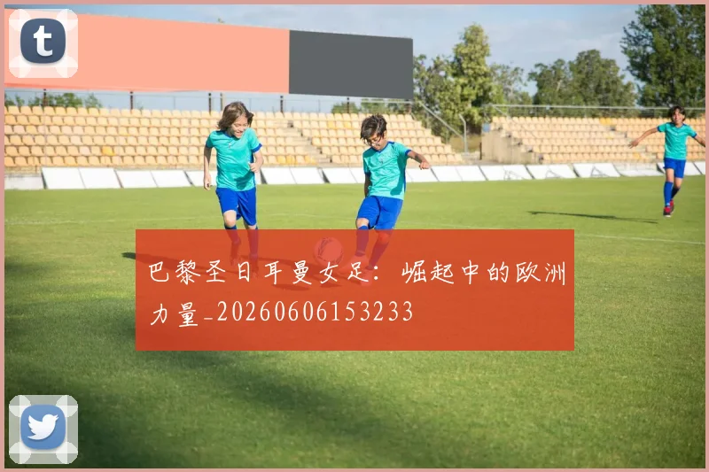 巴黎圣日耳曼女足：崛起中的欧洲力量_20260606153233