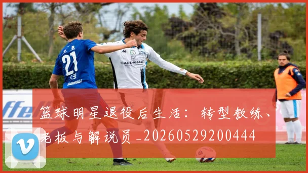 篮球明星退役后生活：转型教练、老板与解说员_20260529200444