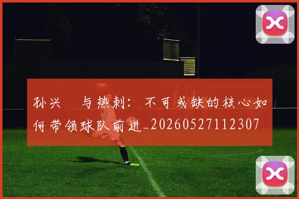 孙兴慜与热刺：不可或缺的核心如何带领球队前进_20260527112307