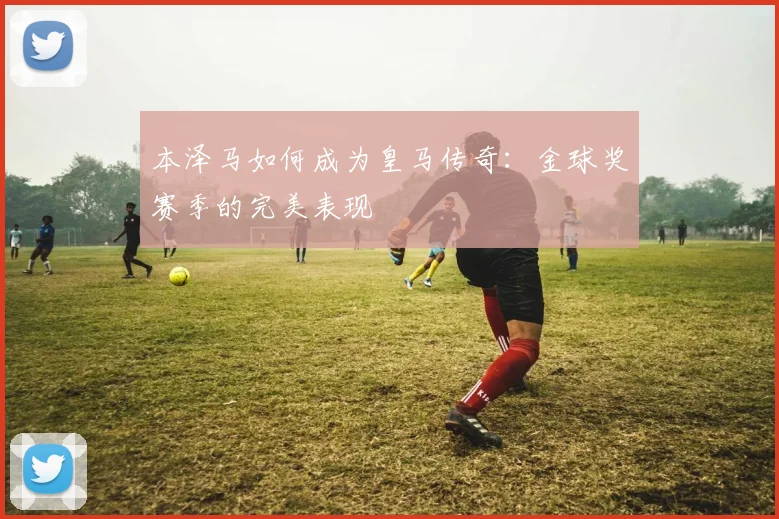 本泽马如何成为皇马传奇：金球奖赛季的完美表现