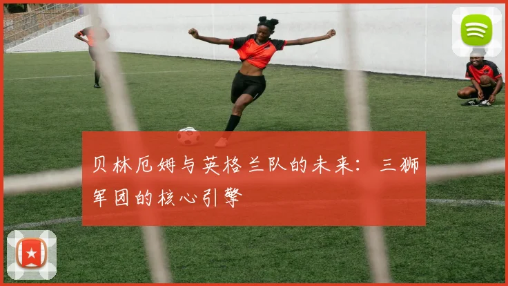 贝林厄姆与英格兰队的未来：三狮军团的核心引擎