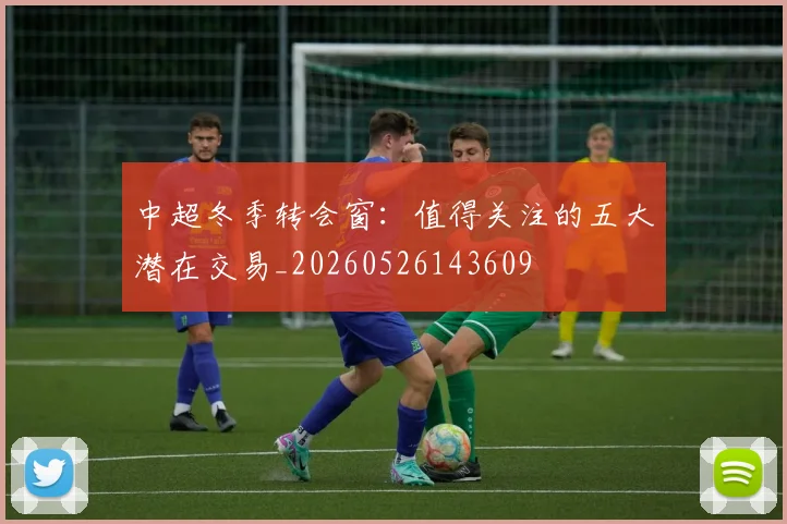 中超冬季转会窗：值得关注的五大潜在交易_20260526143609