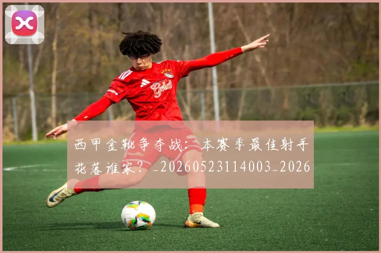 西甲金靴争夺战：本赛季最佳射手花落谁家？_20260523114003_20260703181938