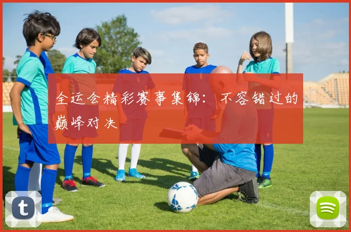 全运会精彩赛事集锦：不容错过的巅峰对决