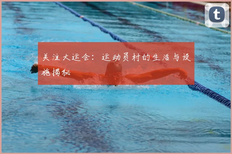 关注大运会：运动员村的生活与设施揭秘