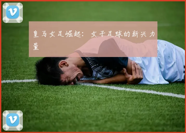 皇马女足崛起：女子足球的新兴力量