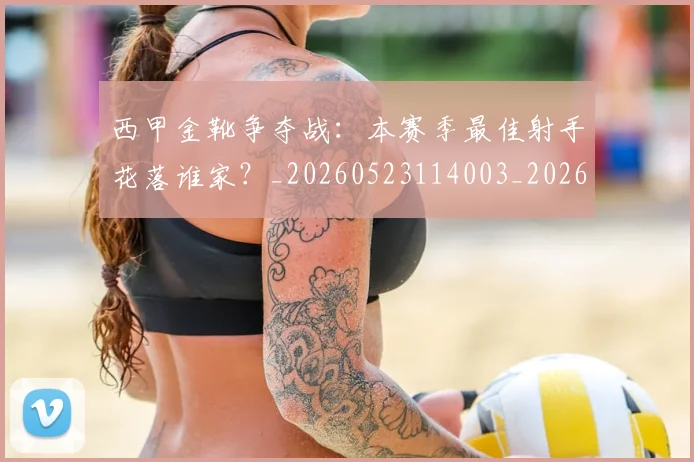 西甲金靴争夺战：本赛季最佳射手花落谁家？_20260523114003_20260703181938