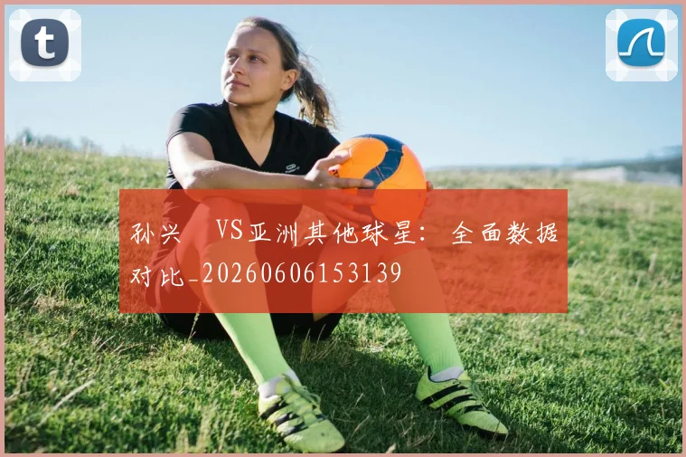 孙兴慜VS亚洲其他球星：全面数据对比_20260606153139
