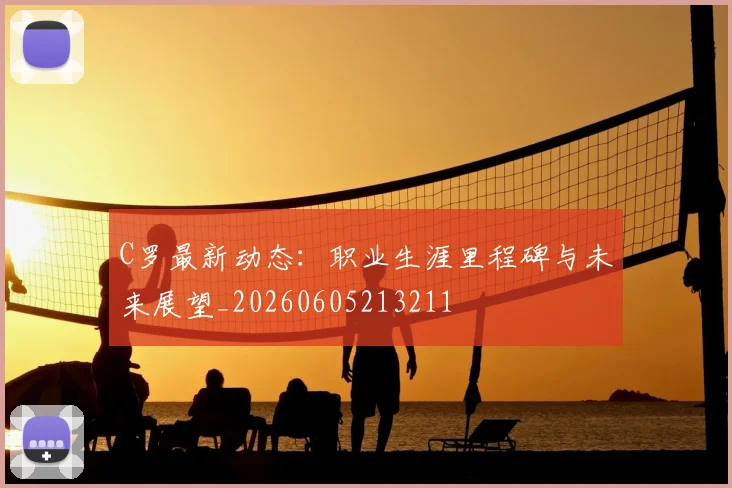 C罗最新动态：职业生涯里程碑与未来展望_20260605213211